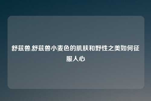 舒兹兽,舒兹兽小麦色的肌肤和野性之美如何征服人心