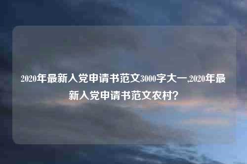 2020年最新入党申请书范文3000字大一,2020年最新入党申请书范文农村?