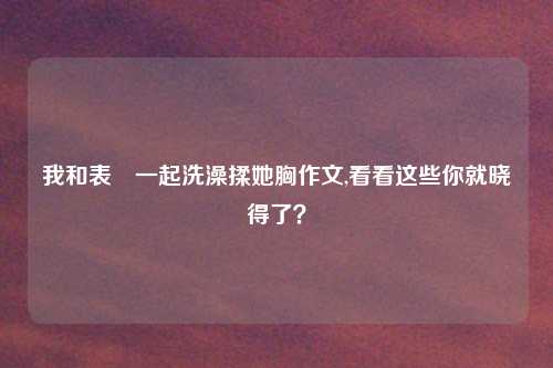 我和表妺一起洗澡揉她胸作文,看看这些你就晓得了？