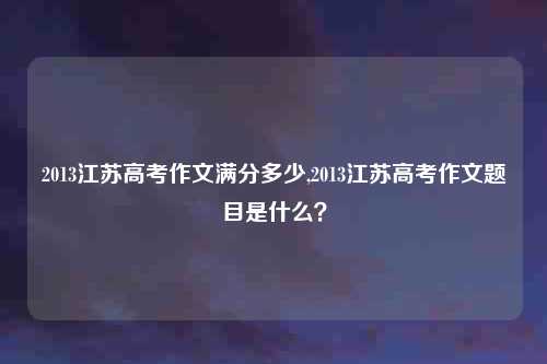 2013江苏高考作文满分多少,2013江苏高考作文题目是什么？