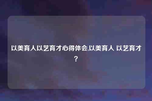 以美育人以艺育才心得体会,以美育人 以艺育才?