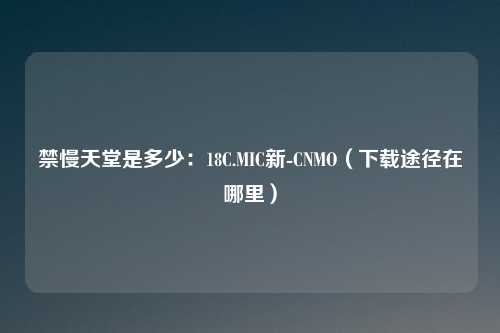 禁慢天堂是多少：18C.MIC新-CNMO（下载途径在哪里）