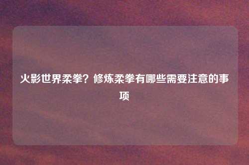 火影世界柔拳？修炼柔拳有哪些需要注意的事项