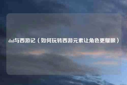 dnf与西游记（如何玩转西游元素让角色更耀眼）