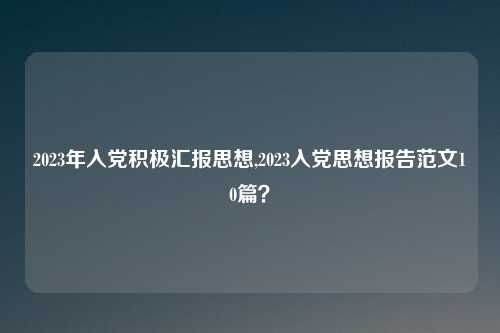 2023年入党积极汇报思想,2023入党思想报告范文10篇？