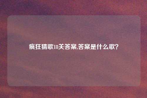 疯狂猜歌18关答案,答案是什么歌？