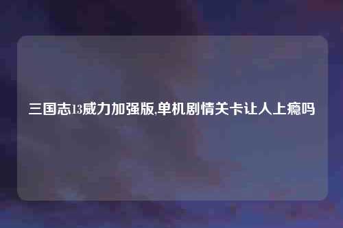 三国志13威力加强版,单机剧情关卡让人上瘾吗