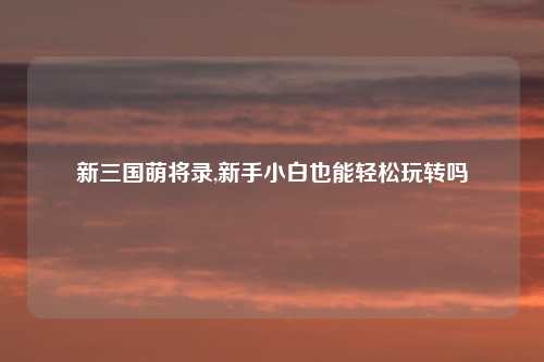 新三国萌将录,新手小白也能轻松玩转吗