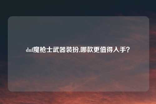 dnf魔枪士武器装扮,哪款更值得入手？