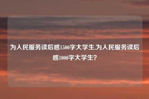 为人民服务读后感1500字大学生,为人民服务读后感1000字大学生？