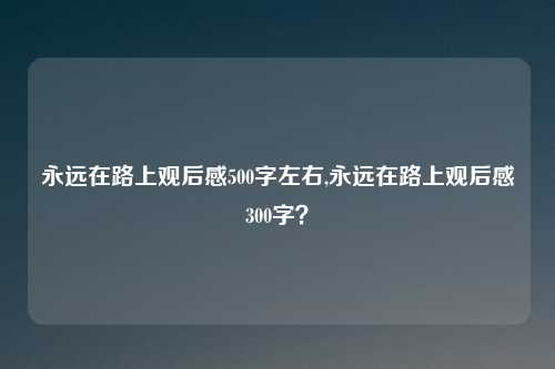 永远在路上观后感500字左右,永远在路上观后感300字？