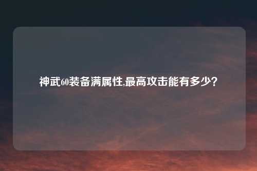 神武60装备满属性,最高攻击能有多少？