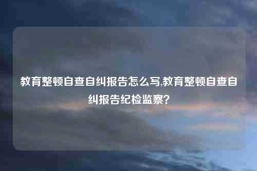 教育整顿自查自纠报告怎么写,教育整顿自查自纠报告纪检监察?