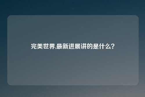 完美世界,最新进展讲的是什么？