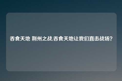 吞食天地 荆州之战,吞食天地让我们直击战场？