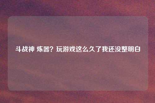 斗战神 炼器？玩游戏这么久了我还没整明白