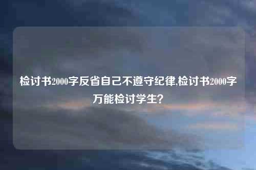 检讨书2000字反省自己不遵守纪律,检讨书2000字万能检讨学生？
