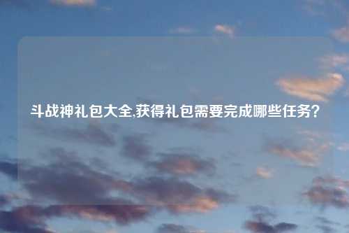 斗战神礼包大全,获得礼包需要完成哪些任务？