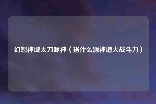 幻想神域太刀源神（搭什么源神增大战斗力）