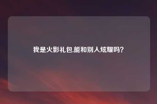 我是火影礼包,能和别人炫耀吗？