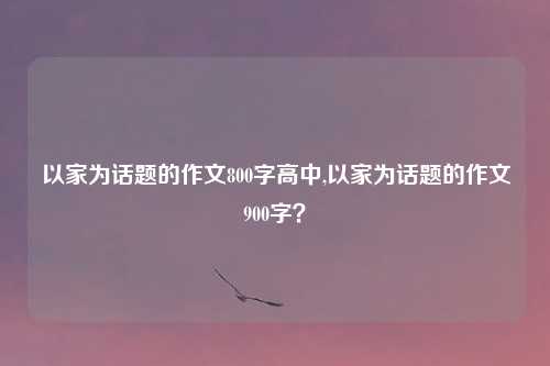 以家为话题的作文800字高中,以家为话题的作文900字？