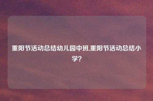 重阳节活动总结幼儿园中班,重阳节活动总结小学？