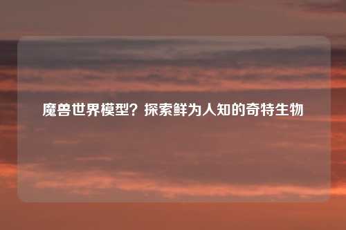 魔兽世界模型？探索鲜为人知的奇特生物
