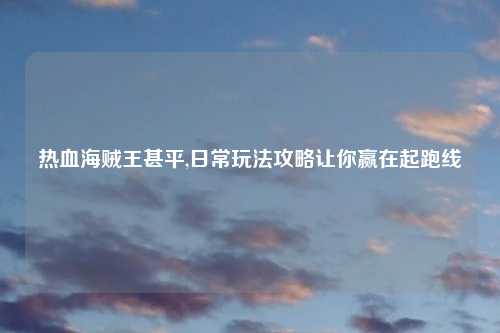 热血海贼王甚平,日常玩法攻略让你赢在起跑线