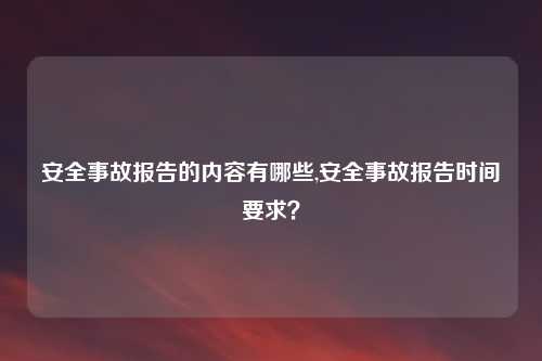 安全事故报告的内容有哪些,安全事故报告时间要求？