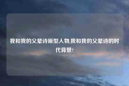 我和我的父辈诗原型人物,我和我的父辈诗的时代背景?