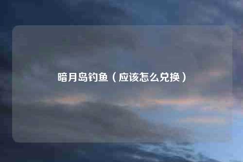 暗月岛钓鱼（应该怎么兑换）