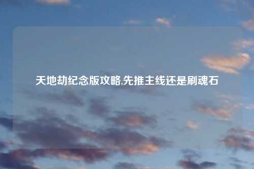 天地劫纪念版攻略,先推主线还是刷魂石