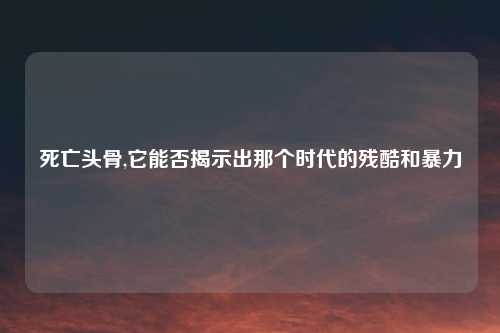 死亡头骨,它能否揭示出那个时代的残酷和暴力