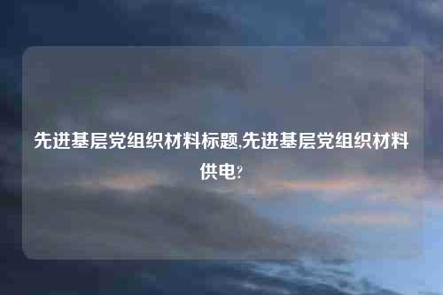 先进基层党组织材料标题,先进基层党组织材料供电?