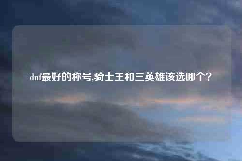 dnf最好的称号,骑士王和三英雄该选哪个？