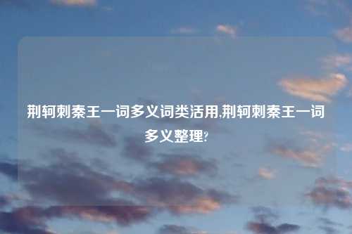 荆轲刺秦王一词多义词类活用,荆轲刺秦王一词多义整理?