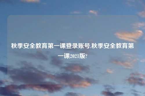 秋季安全教育第一课登录账号,秋季安全教育第一课2021版?