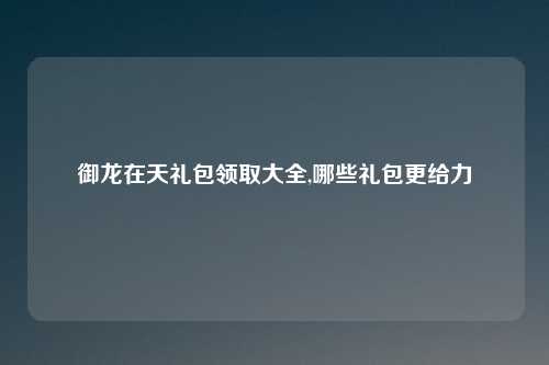 御龙在天礼包领取大全,哪些礼包更给力