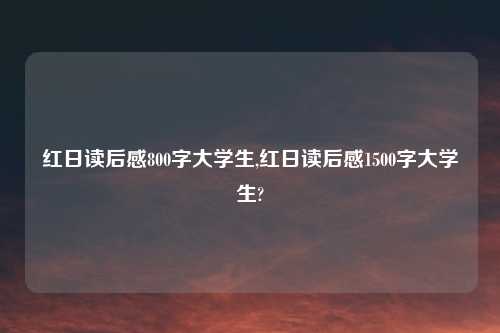 红日读后感800字大学生,红日读后感1500字大学生?