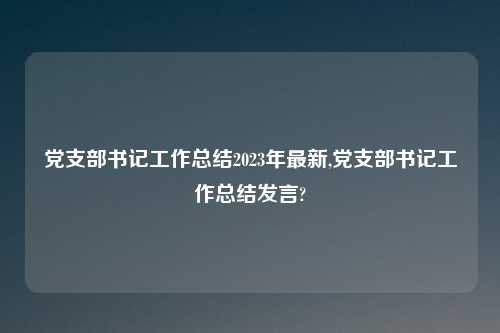 党支部书记工作总结2023年最新,党支部书记工作总结发言?