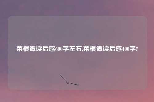 菜根谭读后感600字左右,菜根谭读后感400字?