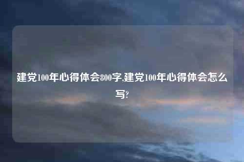 建党100年心得体会800字,建党100年心得体会怎么写?
