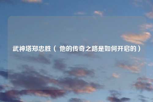 武神塔郑忠胜（ 他的传奇之路是如何开启的）