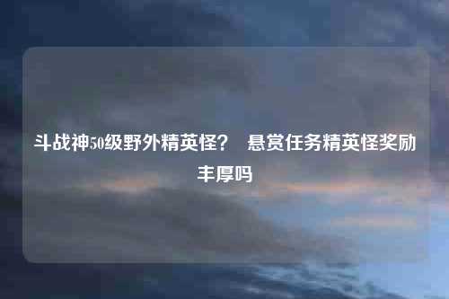 斗战神50级野外精英怪？  悬赏任务精英怪奖励丰厚吗