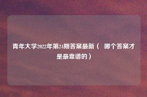 青年大学2022年第24期答案最新（  哪个答案才是最靠谱的）