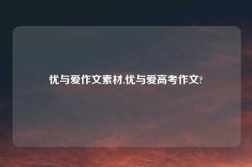 忧与爱作文素材,忧与爱高考作文?