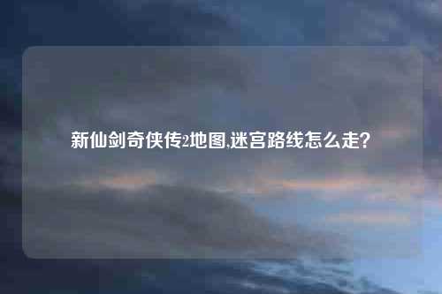 新仙剑奇侠传2地图,迷宫路线怎么走？