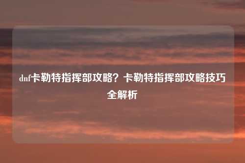 dnf卡勒特指挥部攻略？卡勒特指挥部攻略技巧全解析