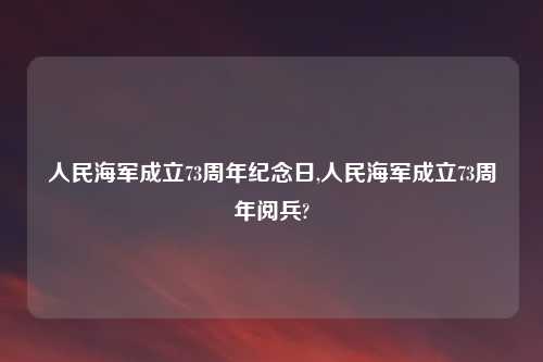 人民海军成立73周年纪念日,人民海军成立73周年阅兵?