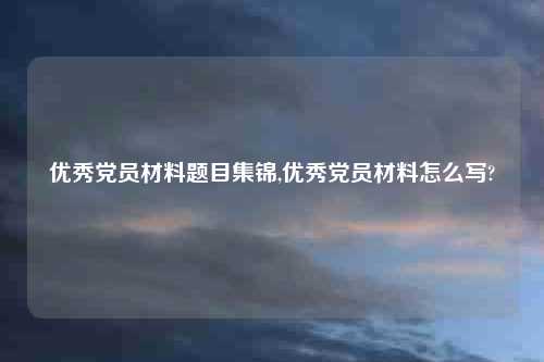 优秀党员材料题目集锦,优秀党员材料怎么写?